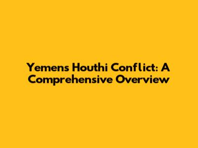 Yemen's Houthi Conflict: A Comprehensive Overview