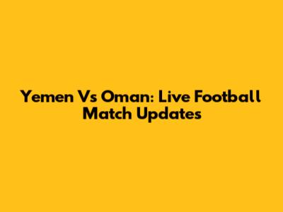 Yemen Vs Oman: Live Football Match Updates