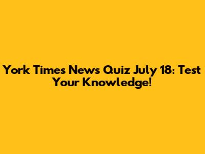 York Times News Quiz July 18: Test Your Knowledge!