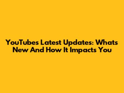 YouTube's Latest Updates: What's New And How It Impacts You