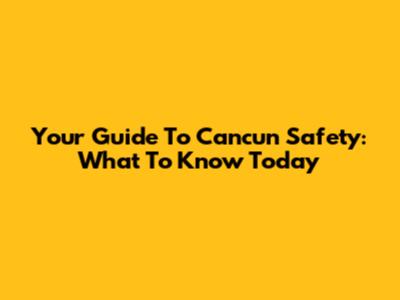 Your Guide To Cancun Safety: What To Know Today