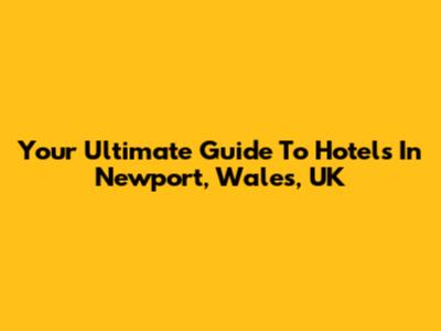 Your Ultimate Guide To Hotels In Newport, Wales, UK