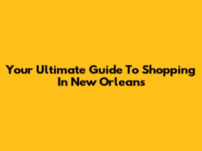 Your Ultimate Guide To Shopping In New Orleans