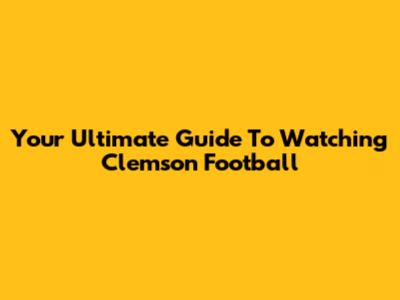Your Ultimate Guide To Watching Clemson Football