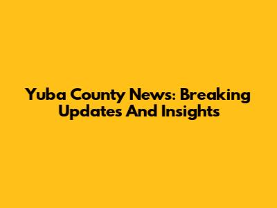 Yuba County News: Breaking Updates And Insights