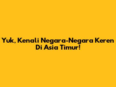 Yuk, Kenali Negara-Negara Keren Di Asia Timur!