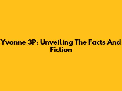 Yvonne 3P: Unveiling The Facts And Fiction