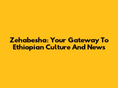 Zehabesha: Your Gateway To Ethiopian Culture And News