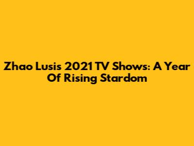 Zhao Lusi's 2021 TV Shows: A Year Of Rising Stardom