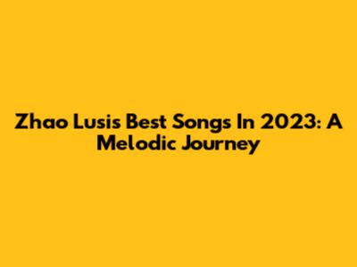 Zhao Lusi's Best Songs In 2023: A Melodic Journey