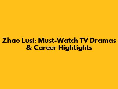 Zhao Lusi: Must-Watch TV Dramas & Career Highlights