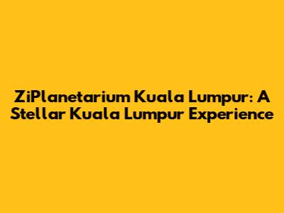 ZiPlanetarium Kuala Lumpur: A Stellar Kuala Lumpur Experience