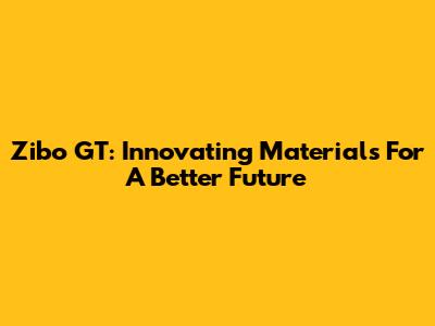 Zibo GT: Innovating Materials For A Better Future